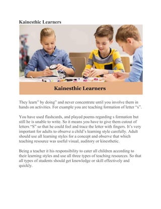 Kainesthic Learners
They learn” by doing” and never concentrate until you involve them in
hands on activities. For example you are teaching formation of letter “s”.
You have used flashcards, and played poems regarding s formation but
still he is unable to write. So it means you have to give them cutout of
letters “S” so that he could feel and trace the letter with fingers. It’s very
important for adults to observe a child’s learning style carefully. Adult
should use all learning styles for a concept and observe that which
teaching resource was useful visual, auditory or kinesthetic.
Being a teacher it his responsibility to cater all children according to
their learning styles and use all three types of teaching resources. So that
all types of students should get knowledge or skill effectively and
quickly.
 