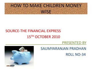 HOW TO MAKE CHILDREN MONEY
            WISE


SOURCE-THE FINANCIAL EXPRESS
          15TH OCTOBER 2010
                          PRESENTED BY
                 SAUMYARANJAN PRADHAN
                            ROLL NO-34
 