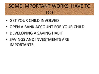 SOME IMPORTANT WORKS HAVE TO
                 DO
•   GET YOUR CHILD INVOLVED
•   OPEN A BANK ACCOUNT FOR YOUR CHILD
•   DEVELOPING A SAVING HABIT
•   SAVINGS AND INVESTMENTS ARE
    IMPORTANTS.
 