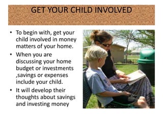 GET YOUR CHILD INVOLVED

• To begin with, get your
  child involved in money
  matters of your home.
• When you are
  discussing your home
  budget or investments
  ,savings or expenses
  include your child.
• It will develop their
  thoughts about savings
  and investing money
 