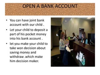 OPEN A BANK ACCOUNT

• You can have joint bank
  account with our child .
• Let your child to deposit a
  part of his pocket money
  into his bank account .
• let you make your child to
  take won decision about
  saving money and
  withdraw .which make
  him decision maker.
 