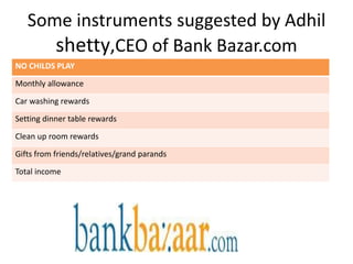 Some instruments suggested by Adhil
      shetty,CEO of Bank Bazar.com
NO CHILDS PLAY

Monthly allowance

Car washing rewards

Setting dinner table rewards

Clean up room rewards

Gifts from friends/relatives/grand parands

Total income
 