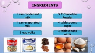 INGREDIENTS
1 can condensed
milk
1 can evaporated
milk
5 egg yolks
3 tablespoons
water
4 tablespoons
sugar
5 T Chocolate
Powder
 