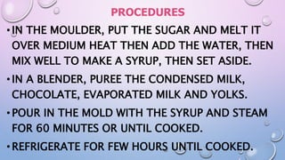 PROCEDURES
•IN THE MOULDER, PUT THE SUGAR AND MELT IT
OVER MEDIUM HEAT THEN ADD THE WATER, THEN
MIX WELL TO MAKE A SYRUP, THEN SET ASIDE.
•IN A BLENDER, PUREE THE CONDENSED MILK,
CHOCOLATE, EVAPORATED MILK AND YOLKS.
•POUR IN THE MOLD WITH THE SYRUP AND STEAM
FOR 60 MINUTES OR UNTIL COOKED.
•REFRIGERATE FOR FEW HOURS UNTIL COOKED.
 