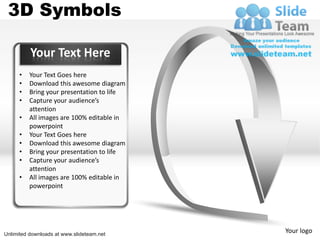 3D Symbols

          Your Text Here
      •   Your Text Goes here
      •   Download this awesome diagram
      •   Bring your presentation to life
      •   Capture your audience’s
          attention
      •   All images are 100% editable in
          powerpoint
      •   Your Text Goes here
      •   Download this awesome diagram
      •   Bring your presentation to life
      •   Capture your audience’s
          attention
      •   All images are 100% editable in
          powerpoint




Unlimited downloads at www.slideteam.net
                                            Your logo
 