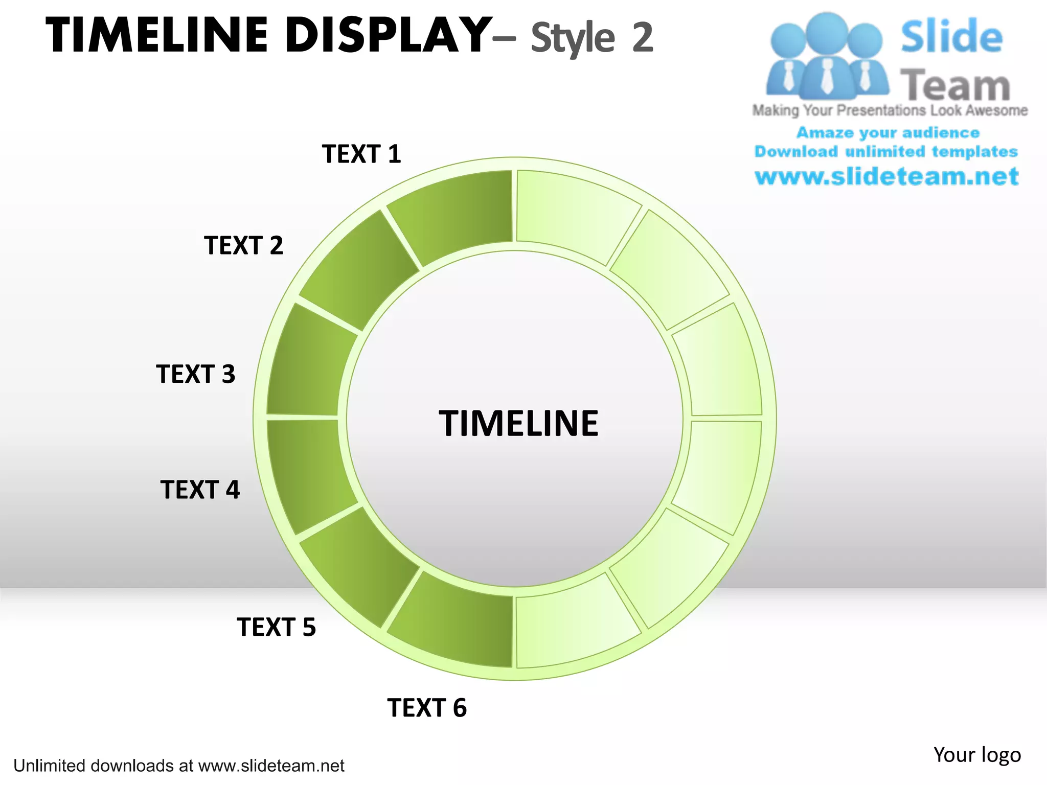 TIMELINE DISPLAY– Style 2
TEXT 1
TEXT 2
TEXT 3
TIMELINE
TEXT 4
TEXT 5
TEXT 6
Unlimited downloads at www.slideteam.net
Your logo