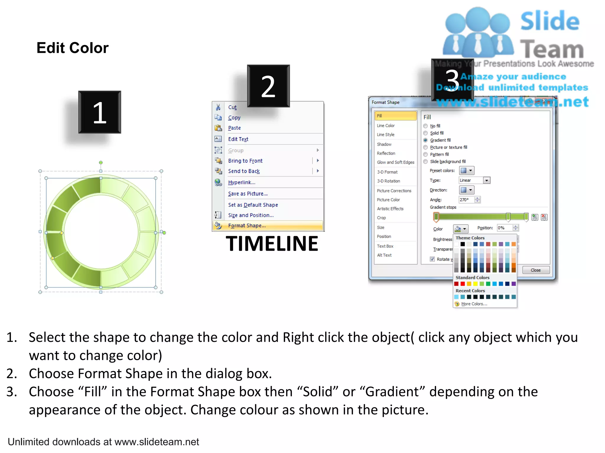 Edit Color
2 3
1
TIMELINE
1. Select the shape to change the color and Right click the object( click any object which you
want to change color)
2. Choose Format Shape in the dialog box.
3. Choose “Fill” in the Format Shape box then “Solid” or “Gradient” depending on the
appearance of the object. Change colour as shown in the picture.
Unlimited downloads at www.slideteam.net