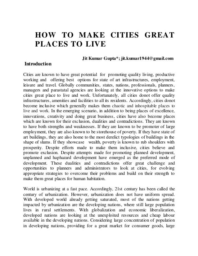 HOW TO MAKE CITIES GREAT
PLACES TO LIVE
Jit Kumar Gupta*; jit.kumar1944@gmail.com
Introduction
Cities are known to have great potential for promoting quality living, productive
working and offering best options for state of art infrastructures, employment,
leisure and travel. Globally communities, states, nations, professionals, planners,
managers and parastatal agencies are looking at the innovative options to make
cities great place to live and work. Unfortunately, all cities donot offer quality
infrastructures, amenities and facilities to all its residents. Accordingly, cities donot
become inclusive which generally makes them chaotic and inhospitable places to
live and work. In the emerging scenario, in addition to being places of excellence,
innovations, creativity and doing great business, cities have also become places
which are known for their exclusion, dualities and contradictions. They are known
to have both strengths and weaknesses. If they are known to be promoter of large
employment, they are also known to be storehouse of poverty. If they have state of
art buildings, they are also home to the most derelict typologies of buildings in the
shape of slums. If they showcase wealth, poverty is known to rub shoulders with
prosperity. Despite efforts made to make them inclusive, cities believe and
promote exclusion. Despite attempts made for promoting planned development,
unplanned and haphazard development have emerged as the preferred mode of
development. These dualities and contradictions offer great challenge and
opportunities to planners and administrators to look at cities, for evolving
appropriate strategies to overcome their problems and build on their strength to
make them great places for human habitation.
World is urbanizing at a fast pace. Accordingly, 21st century has been called the
century of urbanization. However, urbanization does not have uniform spread.
With developed world already getting saturated, most of the nations getting
impacted by urbanization are the developing nations, where still large population
lives in rural settlements. With globalization and economic liberalization,
developed nations are looking at the unexploited resources and cheap labour
available in the developing nations. Considering large concentration of population
in developing nations, providing for a great market for consumer goods, large
 