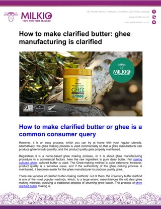 How to make clarified butter: ghee
manufacturing is clarified
How to make
common consumer query
However, it is an easy process, which you can try at home
Alternatively, the ghee making process is used commercially so that a ghee manufacturer can
produce ghee in bulk quantity, and the product quality gets properly maintained.
Regardless it is a home-based ghee making process, or
procedure in a commercial factory, here the raw ingredient is pure dairy butter. For
cultured ghee, cultured butter is used. The G
product quality is a sensitive issue, and if the authenticity of the ghee making process is
maintained, it becomes easier for the ghee manufacturer to produce quality ghee.
There are varieties of clarified butter
is one of the most popular methods, which, to a large extent, resemblances the old desi ghee
making methods involving a traditional process of churning ghee butter. The process of
clarified butter making is,
How to make clarified butter: ghee
manufacturing is clarified
clarified butter or ghee is a
common consumer query
However, it is an easy process, which you can try at home with your regular utensils.
Alternatively, the ghee making process is used commercially so that a ghee manufacturer can
produce ghee in bulk quantity, and the product quality gets properly maintained.
based ghee making process, or it is about ghee manufacturing
procedure in a commercial factory, here the raw ingredient is pure dairy butter. For
, cultured butter is used. The Ghee-making method is quite extensive; however,
product quality is a sensitive issue, and if the authenticity of the ghee making process is
maintained, it becomes easier for the ghee manufacturer to produce quality ghee.
butter-making methods: out of them, the creamery butter method
is one of the most popular methods, which, to a large extent, resemblances the old desi ghee
making methods involving a traditional process of churning ghee butter. The process of
How to make clarified butter: ghee
or ghee is a
with your regular utensils.
Alternatively, the ghee making process is used commercially so that a ghee manufacturer can
produce ghee in bulk quantity, and the product quality gets properly maintained.
it is about ghee manufacturing
procedure in a commercial factory, here the raw ingredient is pure dairy butter. For making
making method is quite extensive; however,
product quality is a sensitive issue, and if the authenticity of the ghee making process is
maintained, it becomes easier for the ghee manufacturer to produce quality ghee.
making methods: out of them, the creamery butter method
is one of the most popular methods, which, to a large extent, resemblances the old desi ghee
making methods involving a traditional process of churning ghee butter. The process of ghee
 