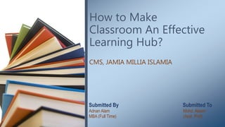 How to Make
Classroom An Effective
Learning Hub?
CMS, JAMIA MILLIA ISLAMIA
Submitted By Submitted To
Adnan Alam Mohd. Aleem
MBA (Full Time) (Asst. Prof)
 