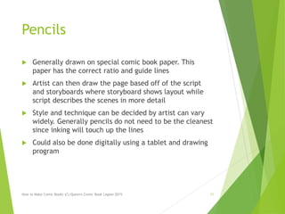 Pencils
 Generally drawn on special comic book paper. This
paper has the correct ratio and guide lines
 Artist can then draw the page based off of the script
and storyboards where storyboard shows layout while
script describes the scenes in more detail
 Style and technique can be decided by artist can vary
widely. Generally pencils do not need to be the cleanest
since inking will touch up the lines
 Could also be done digitally using a tablet and drawing
program
How to Make Comic Books (C) Queen's Comic Book Legion 2015 11
 