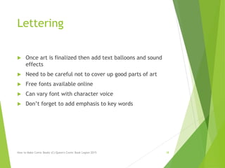 Lettering
 Once art is finalized then add text balloons and sound
effects
 Need to be careful not to cover up good parts of art
 Free fonts available online
 Can vary font with character voice
 Don’t forget to add emphasis to key words
How to Make Comic Books (C) Queen's Comic Book Legion 2015 18
 