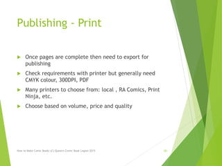 Publishing - Print
 Once pages are complete then need to export for
publishing
 Check requirements with printer but generally need
CMYK colour, 300DPI, PDF
 Many printers to choose from: local , RA Comics, Print
Ninja, etc.
 Choose based on volume, price and quality
How to Make Comic Books (C) Queen's Comic Book Legion 2015 20
 