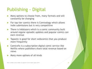 Publishing - Digital
 Many options to choose from, many formats and will
constantly be changing
 For top tier comics there is Comixology which allows
indie submissions but is very competitive
 There is Inkblazers which is a comic community built
around regular episodic updates and popular comics can
earn revenue
 Tapastic is good for short webcomics that you produce
more frequently
 Comicsfix is a subscription digital comic service like
Netflix where publishers share total revenue based on
views
 Many more options of all kinds
How to Make Comic Books (C) Queen's Comic Book Legion 2015 22
 