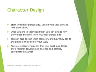 Character Design
 Start with their personality. Decide who they are and
how they think.
 Once you are in their head then you can decide how
they dress and look to reflect their personality
 You can also decide their backstory and how they got to
the point in their life of your story
 Multiple characters means that you must also design
their feelings towards one another and possibly
coordinate costumes
How to Make Comic Books (C) Queen's Comic Book Legion 2015 4
 