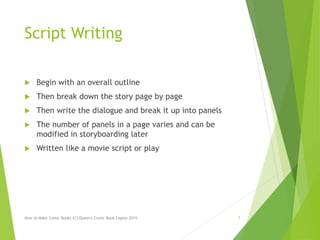 Script Writing
 Begin with an overall outline
 Then break down the story page by page
 Then write the dialogue and break it up into panels
 The number of panels in a page varies and can be
modified in storyboarding later
 Written like a movie script or play
How to Make Comic Books (C) Queen's Comic Book Legion 2015 7
 
