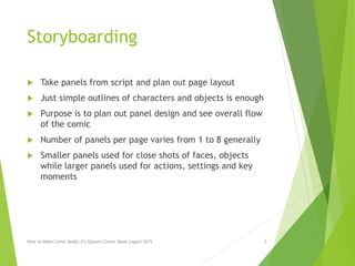 Storyboarding
 Take panels from script and plan out page layout
 Just simple outlines of characters and objects is enough
 Purpose is to plan out panel design and see overall flow
of the comic
 Number of panels per page varies from 1 to 8 generally
 Smaller panels used for close shots of faces, objects
while larger panels used for actions, settings and key
moments
How to Make Comic Books (C) Queen's Comic Book Legion 2015 9
 