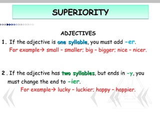 SUPERIORITY

                        ADJECTIVES
1. If the adjective is one syllable, you must add -er.
   For example small – smaller; big – bigger; nice – nicer.



2 . If the adjective has two syllables, but ends in -y, you
                             syllables
  must change the end to -ier.
       For example lucky – luckier; happy – happier.
 