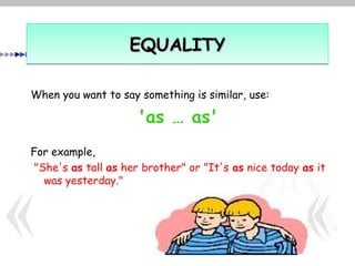 EQUALITY

When you want to say something is similar, use:

                     'as … as'
For example,
 "She's as tall as her brother" or "It's as nice today as it
   was yesterday."
 