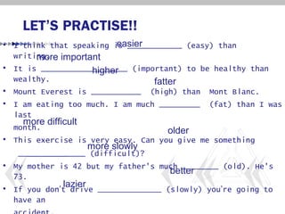 LET’S PRACTISE!!
                         easier
• I think that speaking is ____________ (easy) than
  writing. important
       more
• It is ___________________ (important) to be healthy than
                   higher
  wealthy.                       fatter
• Mount Everest is ___________ (high) than Mont Blanc.
• I am eating too much. I am much _________ (fat) than I was
  last
    more difficult
  month.                             older
• This exercise is very easy. Can you give me something
                  more slowly
   ______________ (difficult)?
• My mother is 42 but my father's much ________ (old). He's
                                     better
  73.
             lazier
• If you don’t drive ______________ (slowly) you’re going to
  have an
 