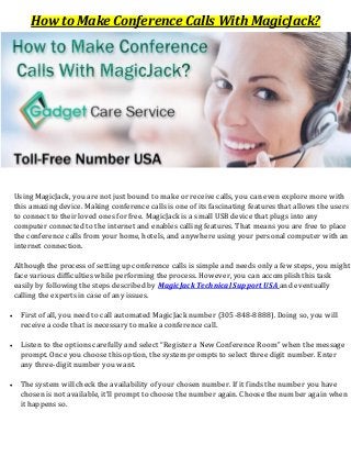 How to Make Conference Calls With MagicJack?
Using MagicJack, you are not just bound to make or receive calls, you can even explore more with
this amazing device. Making conference calls is one of its fascinating features that allows the users
to connect to their loved ones for free. MagicJack is a small USB device that plugs into any
computer connected to the internet and enables calling features. That means you are free to place
the conference calls from your home, hotels, and anywhere using your personal computer with an
internet connection.
Although the process of setting up conference calls is simple and needs only a few steps, you might
face various difficulties while performing the process. However, you can accomplish this task
easily by following the steps described by MagicJack Technical Support USA and eventually
calling the experts in case of any issues.
 First of all, you need to call automated MagicJack number (305-848-8888). Doing so, you will
receive a code that is necessary to make a conference call.
 Listen to the options carefully and select “Register a New Conference Room” when the message
prompt. Once you choose this option, the system prompts to select three digit number. Enter
any three-digit number you want.
 The system will check the availability of your chosen number. If it finds the number you have
chosen is not available, it’ll prompt to choose the number again. Choose the number again when
it happens so.
 