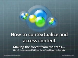 How	
  to	
  contextualize	
  and	
  
                          access	
  content	
  
                         Making	
  the	
  forest	
  from	
  the	
  trees…	
  
                          Henrik	
  Hansson	
  and	
  William	
  Jobe,	
  Stockholm	
  University	
  
                                                              	
  
Henrik	
  Hansson	
  and	
  William	
  Jobe	
                                                  Uplifting	
  the	
  poor	
  2/16/13	
  
 