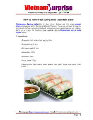 Vietnam Discovery - FOOD | TRAVEL | CULTURE
Home page: http://vietnamsurprise.com | Email: vietnamsurprise@gmail.com
Page 12
How to make cool spring rolls (Southern dish)
Vietnamese Spring rolls dish or the rolled dishes are the most popular
dishes throughout North, Central and South Vietnam. There are not fixed formula for
spring rolls dishes, customized by local, regional or what ingredients use can making.
Let's try to make the Southern cool spring rolls by Vietnamese spring rolls
recipe below.
1. Ingredients:
- Pork side (half fat and half lean): 0,5kg
- Fresh shrimp: 0.5kg
- Rice vermicelli: 0,5kg
- Liquid lard: 100g
- Peanuts: 200g
- Soya sauce: 300g
- Beansprouts, fresh herbs, salad greens, field garlic, sugar, rice paper, dried
shallot.
 