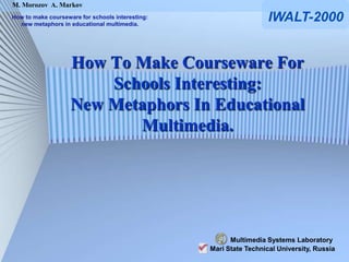 M. Morozov A. Markov
How to make courseware for schools interesting:
  new metaphors in educational multimedia.
                                                                    IWALT-2000


                    How To Make Courseware For
                        Schools Interesting:
                    New Metaphors In Educational
                           Multimedia.




                                                        Multimedia Systems Laboratory
                                                  Mari State Technical University, Russia
 