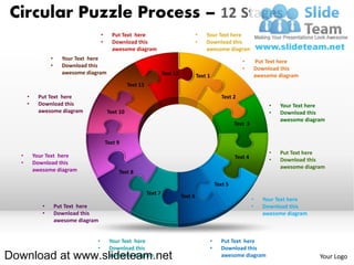 Circular Puzzle Process – 12 Stages
                                       •     Put Text here                                 •   Your Text here
                                       •     Download this                                 •   Download this
                                             awesome diagram                                   awesome diagram
                 •     Your Text here                                                                           •         Put Text here
                 •     Download this                                                                            •         Download this
                       awesome diagram                                  Text 12            Text 1                         awesome diagram
                                                     Text 11

      •    Put Text here                                                                              Text 2
      •    Download this                                                                                                       •   Your Text here
           awesome diagram                 Text 10                                                                             •   Download this
                                                                                                                                   awesome diagram
                                                                                                             Text 3


                                           Text 9
                                                                                                                               •   Put Text here
  •       Your Text here                                                                                     Text 4            •   Download this
  •       Download this
                                                                                                                                   awesome diagram
          awesome diagram                       Text 8

                                                                                                    Text 5
                                                               Text 7
                                                                                  Text 6
                                                                                                                      •     Your Text here
             •       Put Text here                                                                                    •     Download this
             •       Download this                                                                                          awesome diagram
                     awesome diagram


                                   •        Your Text here                                      •     Put Text here
                                   •        Download this                                       •     Download this
Download at www.slideteam.net               awesome diagram                                           awesome diagram                           Your Logo
 