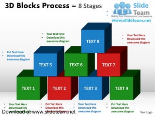 3D Blocks Process – 8 Stages
                                                                              •   Put Text Here
                                                                              •   Download this
                                                                                  awesome diagram



                               •   Your Text Here                                        •   Your Text Here
                               •   Download this                                         •   Download this
                                   awesome diagram             TEXT 8                        awesome diagram


•       Put Text Here
•       Download this
        awesome diagram
                           TEXT 5                    TEXT 6                 TEXT 7



                 TEXT 1                TEXT 2                 TEXT 3                TEXT 4


    •    Your Text Here    •       Put Text Here      •   Your Text Here     •    Put Text Here
    •    Download this     •       Download this      •   Download this      •    Download this
Download at www.slideteam.net
         awesome diagram           awesome diagram        awesome diagram         awesome diagram    Your Logo
 