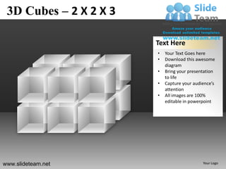 3D Cubes – 2 X 2 X 3

                        Text Here
                        •   Your Text Goes here
                        •   Download this awesome
                            diagram
                        •   Bring your presentation
                            to life
                        •   Capture your audience’s
                            attention
                        •   All images are 100%
                            editable in powerpoint




www.slideteam.net                            Your Logo
 
