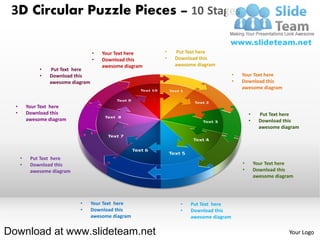 3D Circular Puzzle Pieces – 10 Stages

                                     •   Your Text here    •   Put Text here
                                     •   Download this     •   Download this
                                         awesome diagram       awesome diagram
               •   Put Text here
               •   Download this                                                       •   Your Text here
                   awesome diagram                                                     •   Download this
                                                                                           awesome diagram


  •       Your Text here
  •       Download this                                                                        •     Put Text here
          awesome diagram                                                                      •     Download this
                                                                                                     awesome diagram




      •    Put Text here
      •    Download this                                                                   •       Your Text here
           awesome diagram                                                                 •       Download this
                                                                                                   awesome diagram




                              •      Your Text here              •   Put Text here
                              •      Download this               •   Download this
                                     awesome diagram                 awesome diagram


Download at www.slideteam.net                                                                                   Your Logo
 