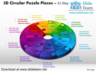 3D Circular Puzzle Pieces – 11 Stages

                                       •    Your Text here           •      Your Text here
                                       •    Download this            •      Download this
                  •       Put Text here     awesome diagram                 awesome diagram
                  •       Download this
                                                                                              •    Put Text here
                          awesome diagram
                                                                                              •    Download this
                                                                                                   awesome diagram
      •   Your Text here
      •   Download this
          awesome diagram                                                                                •   Your Text here
                                                                                                         •   Download this
                                                                                                             awesome diagram



  •       Put Text here
  •       Download this                                                                                  •   Put Text here
          awesome diagram                                                                                •   Download this
                                                                                                             awesome diagram




                      •     Your Text here                                                •       Your Text here
                      •     Download this                                                 •       Download this
                            awesome diagram                                                       awesome diagram
                                                      •   Put Text here
                                                      •   Download this
                                                          awesome diagram

Download at www.slideteam.net                                                                                         Your Logo
 