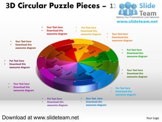 3D Circular Puzzle Pieces – 11 Stages

                               •   Your Text here    •   Put Text here
                               •   Download this     •   Download this
                                   awesome diagram       awesome diagram       •       Your Text here
                                                                               •       Download this
        •    Your Text here                                                            awesome diagram
        •    Download this
             awesome diagram
                                                                                              •   Put Text here
                                                                                              •   Download this
                                                                                                  awesome diagram
•       Put Text here
•       Download this
        awesome diagram
                                                                                              •   Your Text here
                                                                                              •   Download this
                                                                                                  awesome diagram

    •       Your Text here
    •       Download this                                                          •     Put Text here
            awesome diagram                                                        •     Download this
                                                                                         awesome diagram
                               •   Put Text here         •   Your Text here
                               •   Download this         •   Download this
                                   awesome diagram           awesome diagram



Download at www.slideteam.net                                                                                   Your Logo
 