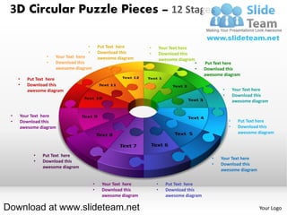 3D Circular Puzzle Pieces – 12 Stages

                                  •        Put Text here      •       Your Text here
                                  •        Download this      •       Download this
                 •   Your Text here        awesome diagram            awesome diagram
                 •   Download this                                                      •   Put Text here
                     awesome diagram                                                    •   Download this
                                                                                            awesome diagram
     •   Put Text here
     •   Download this
         awesome diagram                                                                           •       Your Text here
                                                                                                   •       Download this
                                                                                                           awesome diagram


 •   Your Text here
 •   Download this                                                                                     •     Put Text here
     awesome diagram                                                                                   •     Download this
                                                                                                             awesome diagram



           •   Put Text here
                                                                                               •   Your Text here
           •   Download this
                                                                                               •   Download this
               awesome diagram
                                                                                                   awesome diagram

                                       •    Your Text here        •     Put Text here
                                       •    Download this         •     Download this
                                            awesome diagram             awesome diagram

Download at www.slideteam.net                                                                                         Your Logo
 