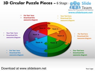 3D Circular Puzzle Pieces – 6 Stages

                       •   Put Text here     •   Your Text here
                       •   Download this     •   Download this
                           awesome diagram       awesome diagram




 •   Your Text here                                             •   Put Text here
 •   Download this                                              •   Download this
     awesome diagram                                                awesome diagram




     •   Put Text here                                     •   Your Text here
     •   Download this                                     •   Download this
         awesome diagram                                       awesome diagram




Download at www.slideteam.net                                                Your Logo
 