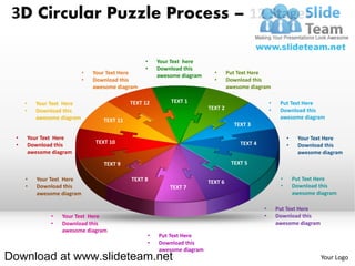 3D Circular Puzzle Process – 12 Stages

                                                    •    Your Text here
                                                    •    Download this
                              •   Your Text Here                             •      Put Text Here
                                                         awesome diagram
                              •   Download this                              •      Download this
                                  awesome diagram                                   awesome diagram

     •     Your Text Here                      TEXT 12       TEXT 1                                  •    Put Text Here
     •     Download this                                                   TEXT 2                    •    Download this
           awesome diagram                                                                                awesome diagram
                                     TEXT 11
                                                                                      TEXT 3

 •       Your Text Here                                                                                       •    Your Text Here
                                  TEXT 10                                               TEXT 4
 •       Download this                                                                                        •    Download this
         awesome diagram                                                                                           awesome diagram
                                     TEXT 9                                          TEXT 5

     •      Your Text Here                     TEXT 8                                                     •       Put Text Here
                                                                           TEXT 6
     •      Download this                                    TEXT 7                                       •       Download this
            awesome diagram                                                                                       awesome diagram

                                                                                                 •       Put Text Here
                •   Your Text Here                                                               •       Download this
                •   Download this                                                                        awesome diagram
                    awesome diagram
                                                     •   Put Text Here
                                                     •   Download this
                                                         awesome diagram
Download at www.slideteam.net                                                                                              Your Logo
 