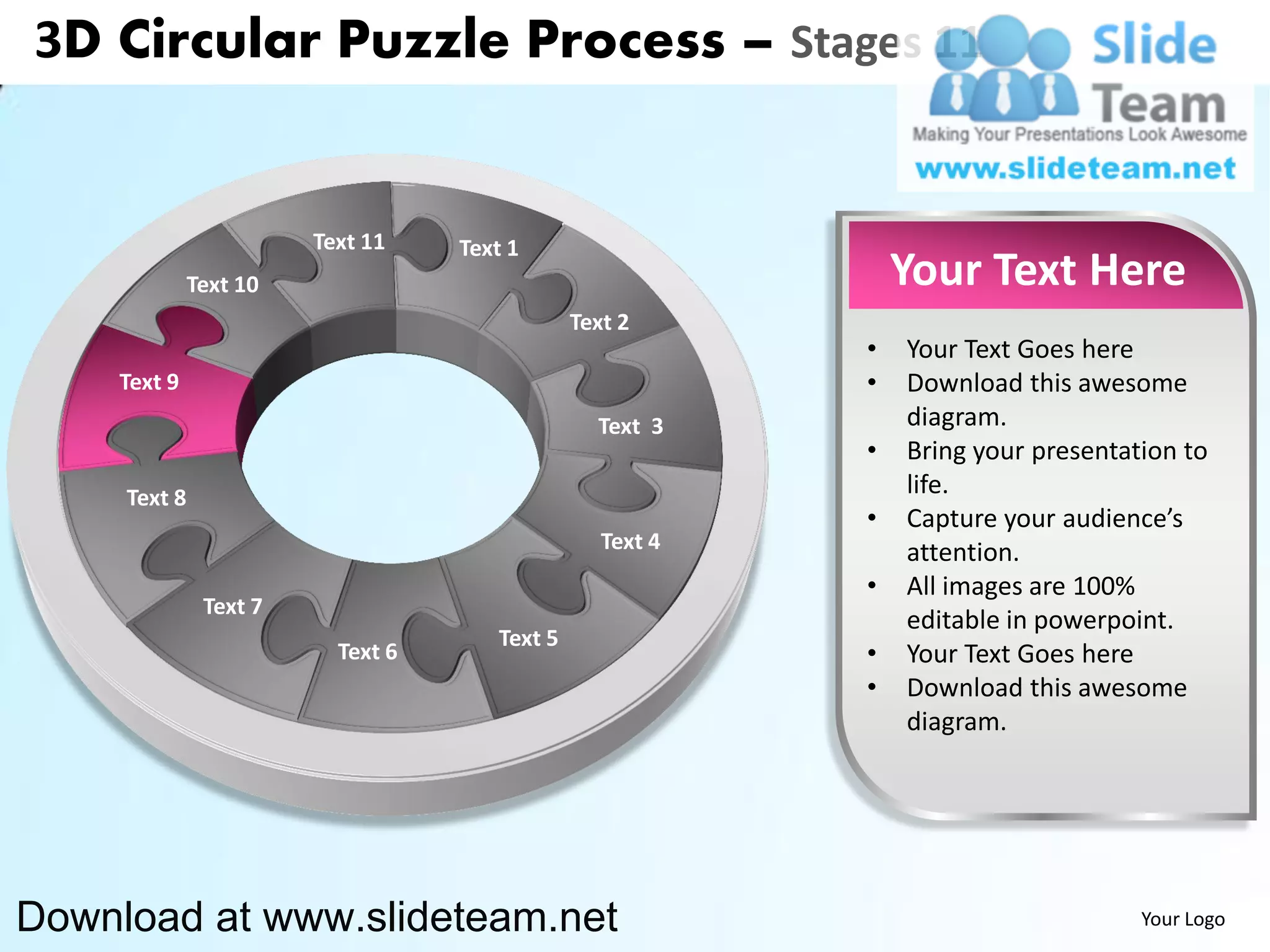 3D Circular Puzzle Process – Stages 11


                        Text 11    Text 1
              Text 10                                          Your Text Here
                                               Text 2
                                                           •   Your Text Goes here
    Text 9                                                 •   Download this awesome
                                                 Text 3        diagram.
                                                           •   Bring your presentation to
     Text 8                                                    life.
                                                           •   Capture your audience’s
                                                  Text 4       attention.
                                                           •   All images are 100%
               Text 7
                                                               editable in powerpoint.
                                      Text 5
                          Text 6                           •   Your Text Goes here
                                                           •   Download this awesome
                                                               diagram.




Download at www.slideteam.net                                                      Your Logo
 