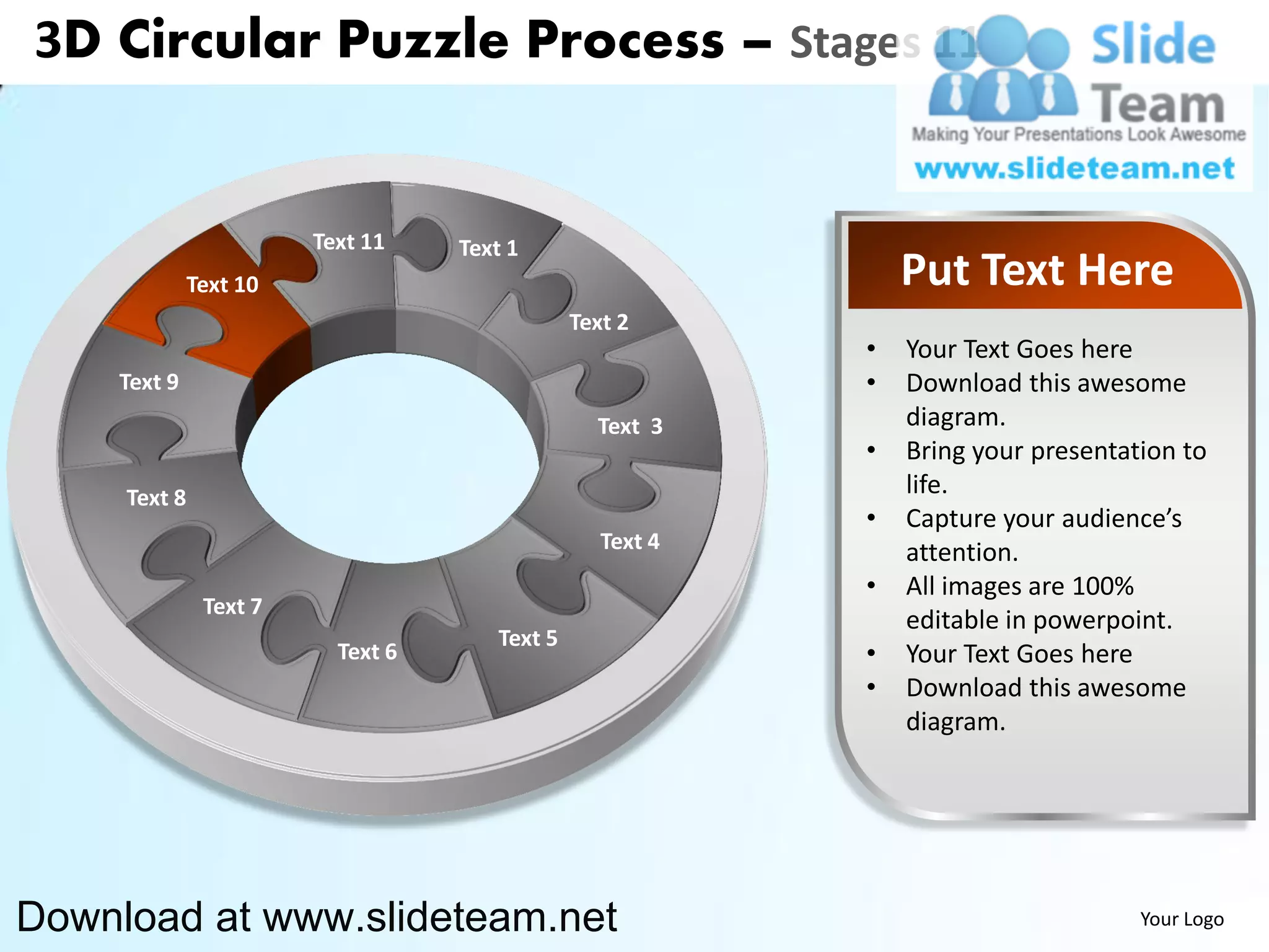 3D Circular Puzzle Process – Stages 11


                        Text 11    Text 1
              Text 10                                          Put Text Here
                                               Text 2
                                                           •   Your Text Goes here
    Text 9                                                 •   Download this awesome
                                                 Text 3        diagram.
                                                           •   Bring your presentation to
     Text 8                                                    life.
                                                           •   Capture your audience’s
                                                  Text 4       attention.
                                                           •   All images are 100%
               Text 7
                                                               editable in powerpoint.
                                      Text 5
                          Text 6                           •   Your Text Goes here
                                                           •   Download this awesome
                                                               diagram.




Download at www.slideteam.net                                                      Your Logo
 