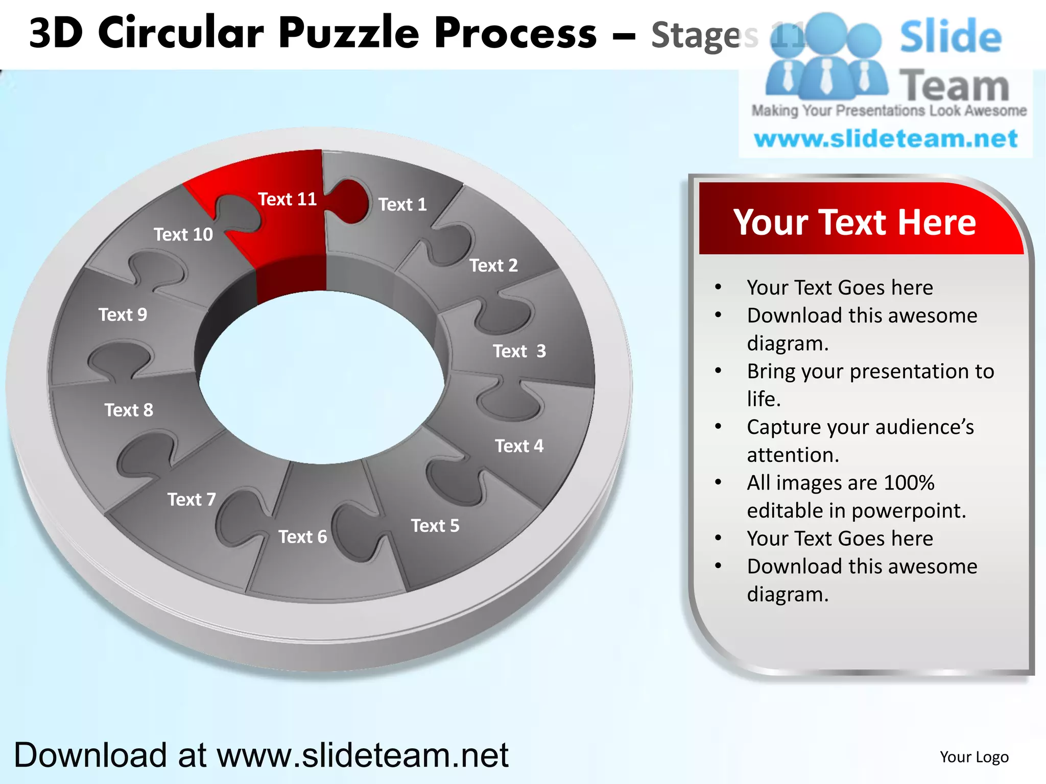 3D Circular Puzzle Process – Stages 11


                        Text 11    Text 1
              Text 10                                          Your Text Here
                                               Text 2
                                                           •   Your Text Goes here
    Text 9                                                 •   Download this awesome
                                                 Text 3        diagram.
                                                           •   Bring your presentation to
     Text 8                                                    life.
                                                           •   Capture your audience’s
                                                  Text 4       attention.
                                                           •   All images are 100%
               Text 7
                                                               editable in powerpoint.
                                      Text 5
                          Text 6                           •   Your Text Goes here
                                                           •   Download this awesome
                                                               diagram.




Download at www.slideteam.net                                                      Your Logo
 