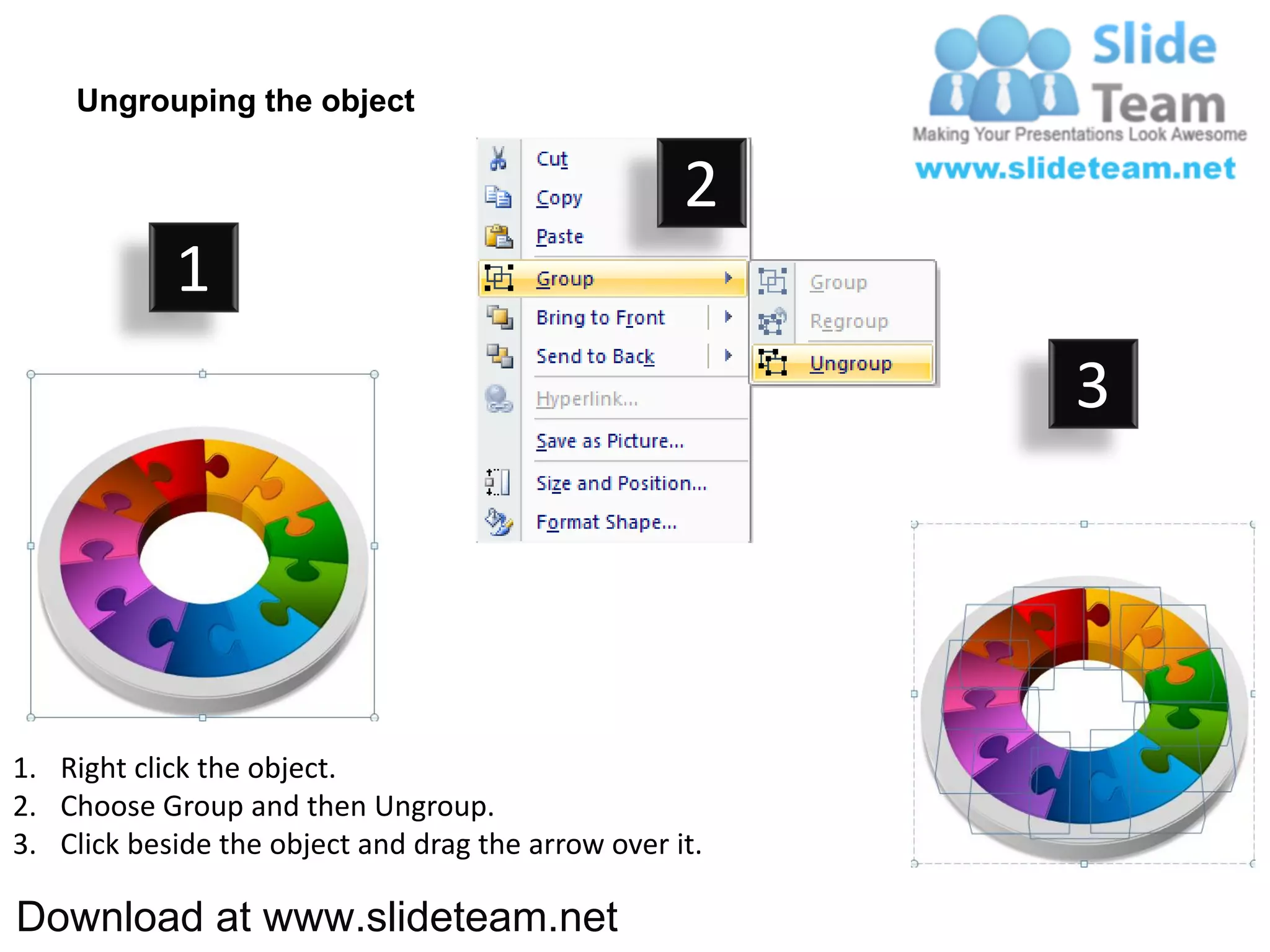 Ungrouping the object

                                                    2
            1
                                                         3




1. Right click the object.
2. Choose Group and then Ungroup.
3. Click beside the object and drag the arrow over it.

Download at www.slideteam.net
 