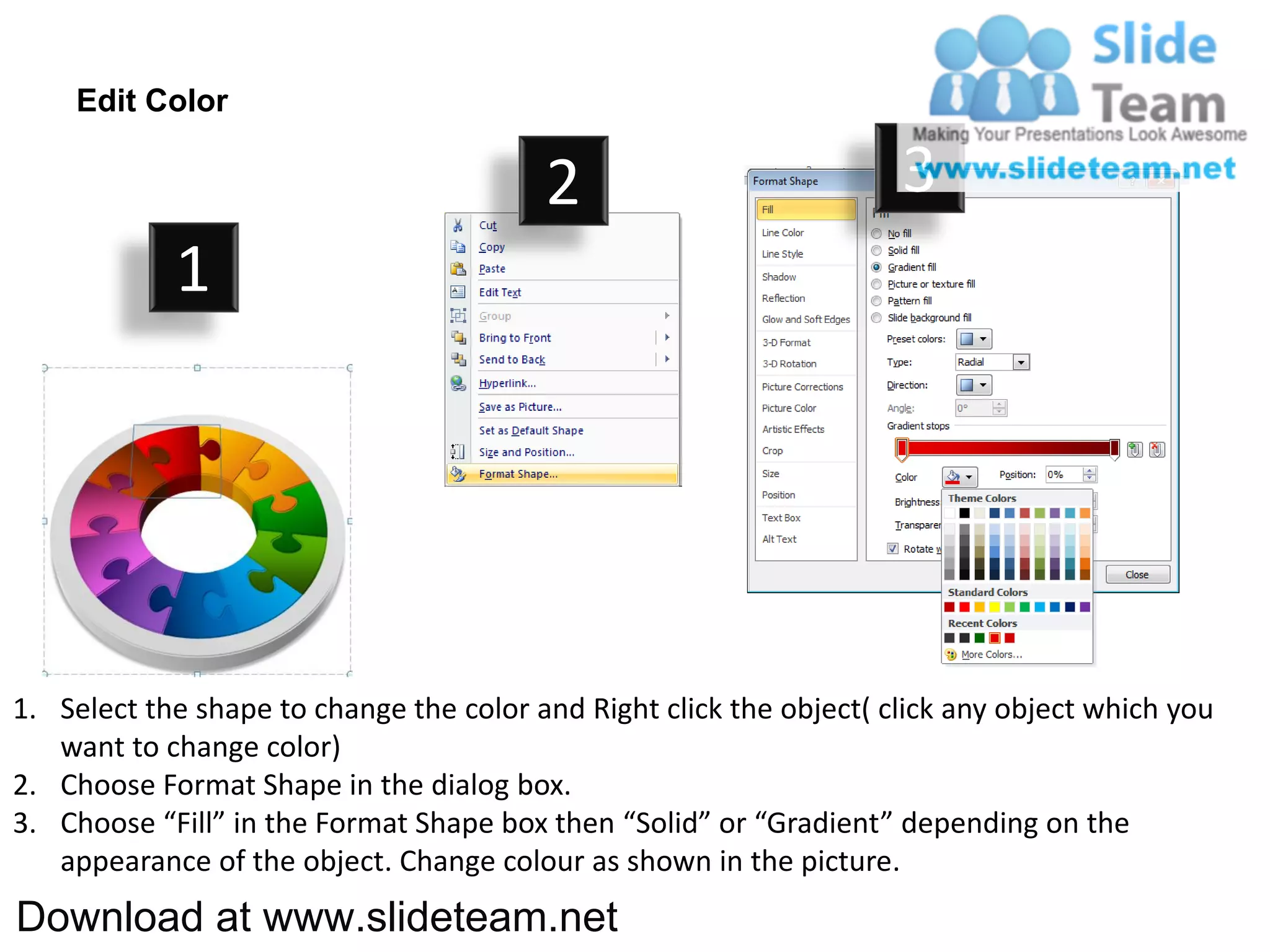 Edit Color

                                         2                           3
            1




1. Select the shape to change the color and Right click the object( click any object which you
   want to change color)
2. Choose Format Shape in the dialog box.
3. Choose “Fill” in the Format Shape box then “Solid” or “Gradient” depending on the
   appearance of the object. Change colour as shown in the picture.
Download at www.slideteam.net
 