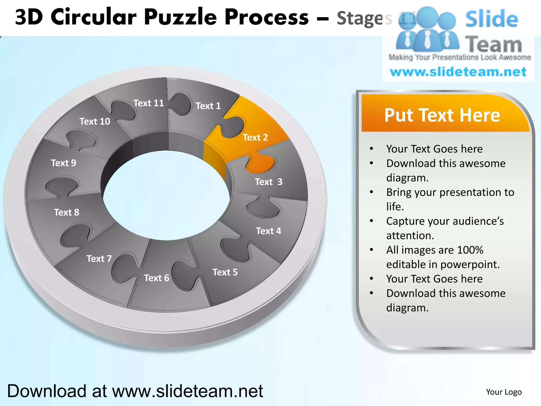 3D Circular Puzzle Process – Stages 11


                        Text 11    Text 1
              Text 10                                          Put Text Here
                                               Text 2
                                                           •   Your Text Goes here
    Text 9                                                 •   Download this awesome
                                                 Text 3        diagram.
                                                           •   Bring your presentation to
     Text 8                                                    life.
                                                           •   Capture your audience’s
                                                  Text 4       attention.
                                                           •   All images are 100%
               Text 7
                                                               editable in powerpoint.
                                      Text 5
                          Text 6                           •   Your Text Goes here
                                                           •   Download this awesome
                                                               diagram.




Download at www.slideteam.net                                                      Your Logo
 