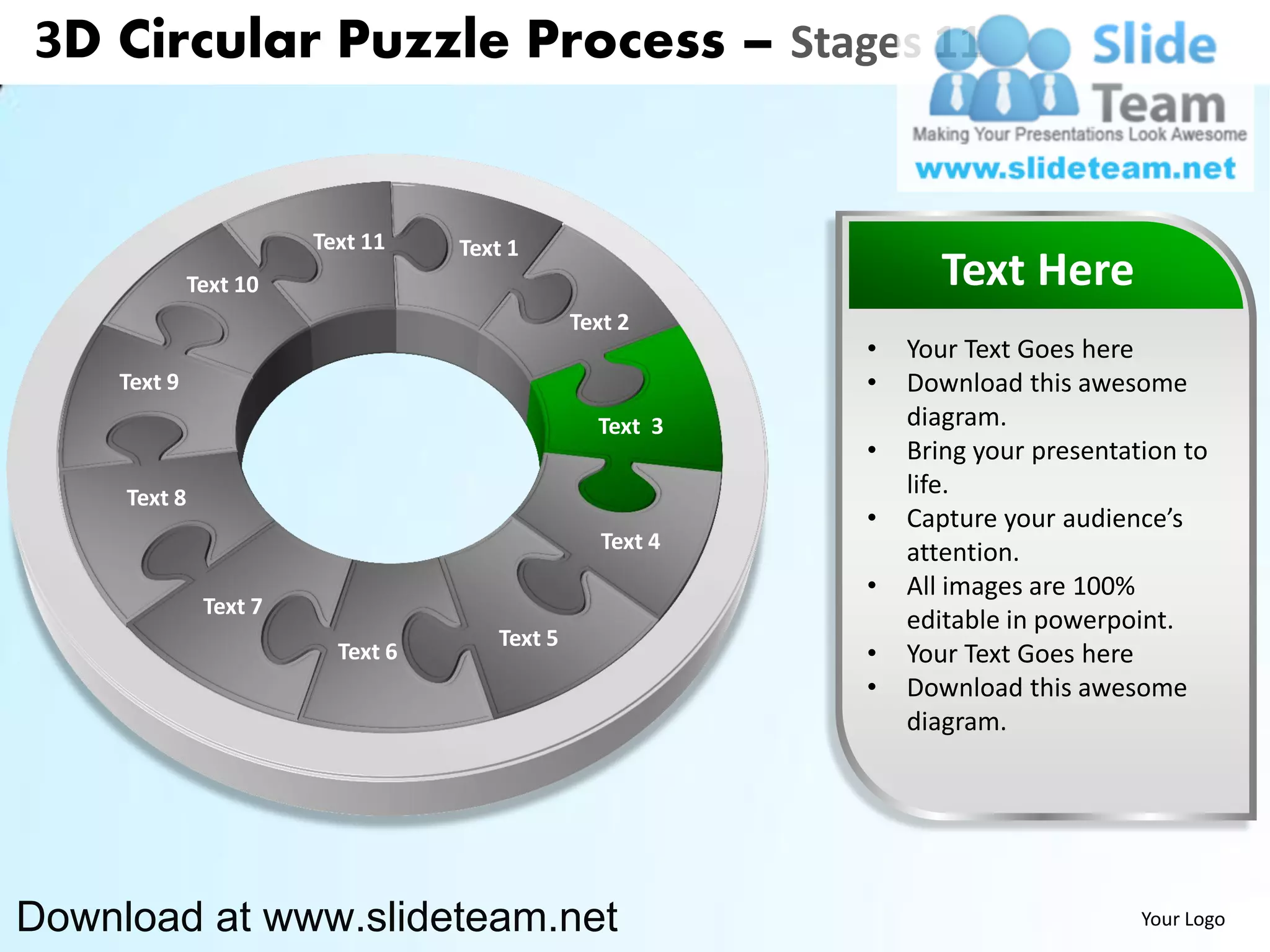 3D Circular Puzzle Process – Stages 11


                        Text 11    Text 1
              Text 10                                             Text Here
                                               Text 2
                                                           •   Your Text Goes here
    Text 9                                                 •   Download this awesome
                                                 Text 3        diagram.
                                                           •   Bring your presentation to
     Text 8                                                    life.
                                                           •   Capture your audience’s
                                                  Text 4       attention.
                                                           •   All images are 100%
               Text 7
                                                               editable in powerpoint.
                                      Text 5
                          Text 6                           •   Your Text Goes here
                                                           •   Download this awesome
                                                               diagram.




Download at www.slideteam.net                                                      Your Logo
 