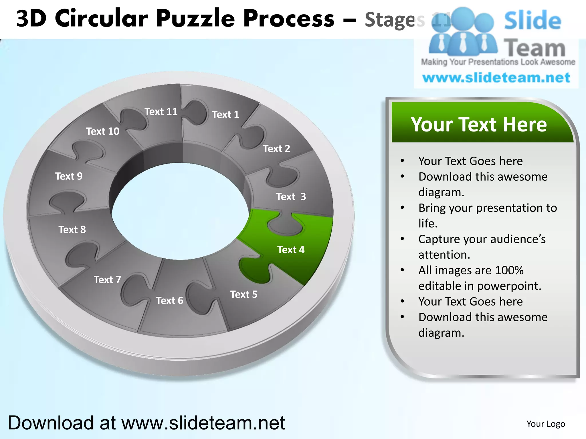 3D Circular Puzzle Process – Stages 11


                        Text 11    Text 1
              Text 10                                          Your Text Here
                                               Text 2
                                                           •   Your Text Goes here
    Text 9                                                 •   Download this awesome
                                                 Text 3        diagram.
                                                           •   Bring your presentation to
     Text 8                                                    life.
                                                           •   Capture your audience’s
                                                  Text 4       attention.
                                                           •   All images are 100%
               Text 7
                                                               editable in powerpoint.
                                      Text 5
                          Text 6                           •   Your Text Goes here
                                                           •   Download this awesome
                                                               diagram.




Download at www.slideteam.net                                                      Your Logo
 