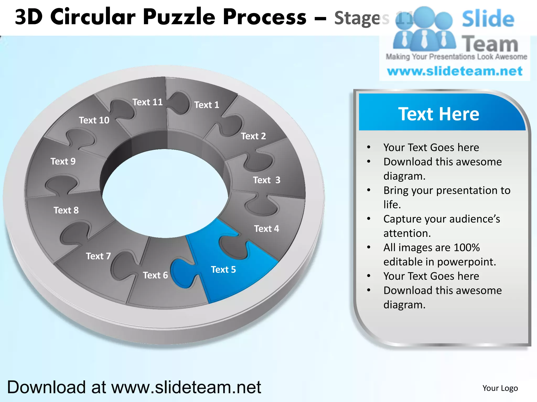 3D Circular Puzzle Process – Stages 11


                        Text 11    Text 1
              Text 10                                             Text Here
                                               Text 2
                                                           •   Your Text Goes here
    Text 9                                                 •   Download this awesome
                                                 Text 3        diagram.
                                                           •   Bring your presentation to
     Text 8                                                    life.
                                                           •   Capture your audience’s
                                                  Text 4       attention.
                                                           •   All images are 100%
               Text 7
                                                               editable in powerpoint.
                                      Text 5
                          Text 6                           •   Your Text Goes here
                                                           •   Download this awesome
                                                               diagram.




Download at www.slideteam.net                                                      Your Logo
 