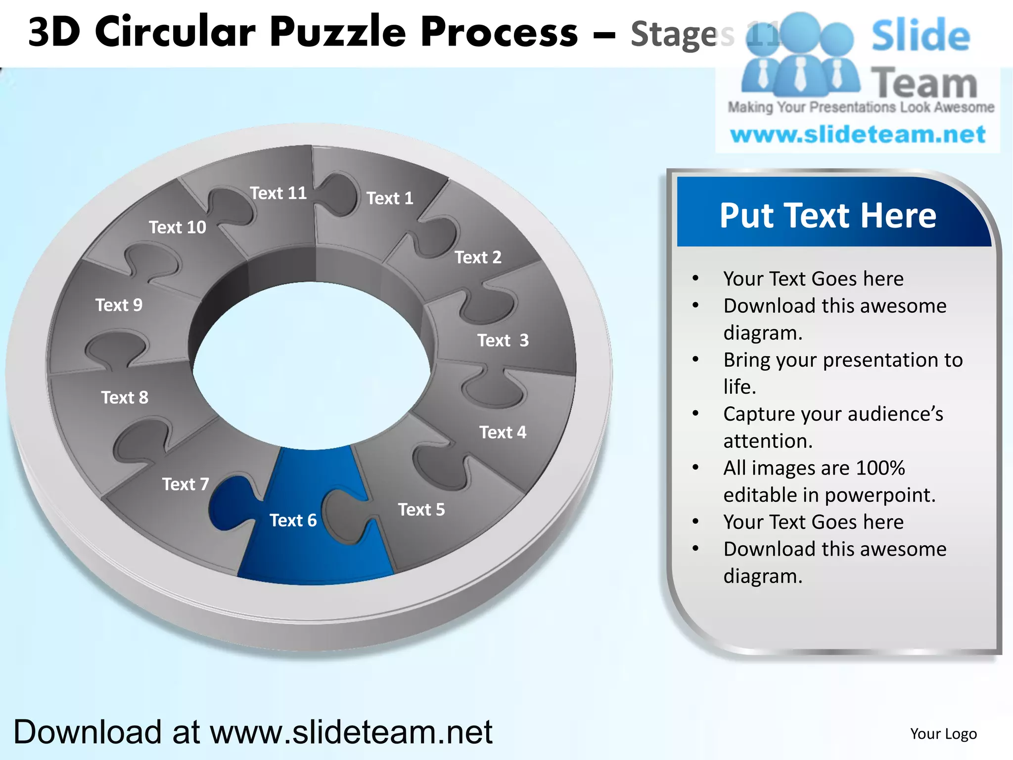 3D Circular Puzzle Process – Stages 11


                        Text 11    Text 1
              Text 10                                          Put Text Here
                                               Text 2
                                                           •   Your Text Goes here
    Text 9                                                 •   Download this awesome
                                                 Text 3        diagram.
                                                           •   Bring your presentation to
     Text 8                                                    life.
                                                           •   Capture your audience’s
                                                  Text 4       attention.
                                                           •   All images are 100%
               Text 7
                                                               editable in powerpoint.
                                      Text 5
                          Text 6                           •   Your Text Goes here
                                                           •   Download this awesome
                                                               diagram.




Download at www.slideteam.net                                                      Your Logo
 