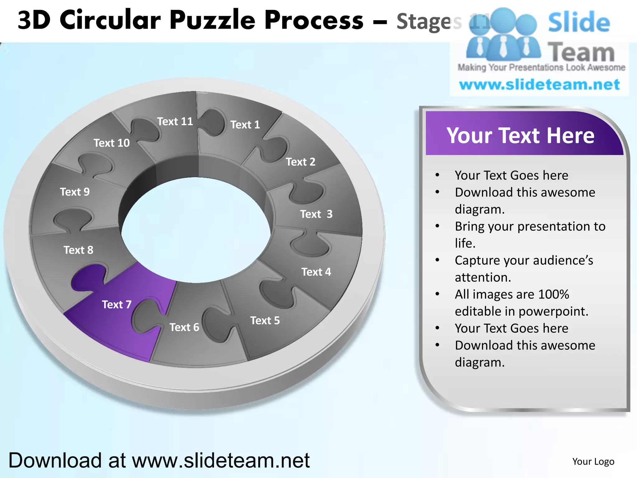 3D Circular Puzzle Process – Stages 11


                        Text 11    Text 1
              Text 10                                          Your Text Here
                                               Text 2
                                                           •   Your Text Goes here
    Text 9                                                 •   Download this awesome
                                                 Text 3        diagram.
                                                           •   Bring your presentation to
     Text 8                                                    life.
                                                           •   Capture your audience’s
                                                  Text 4       attention.
                                                           •   All images are 100%
               Text 7
                                                               editable in powerpoint.
                                      Text 5
                          Text 6                           •   Your Text Goes here
                                                           •   Download this awesome
                                                               diagram.




Download at www.slideteam.net                                                      Your Logo
 