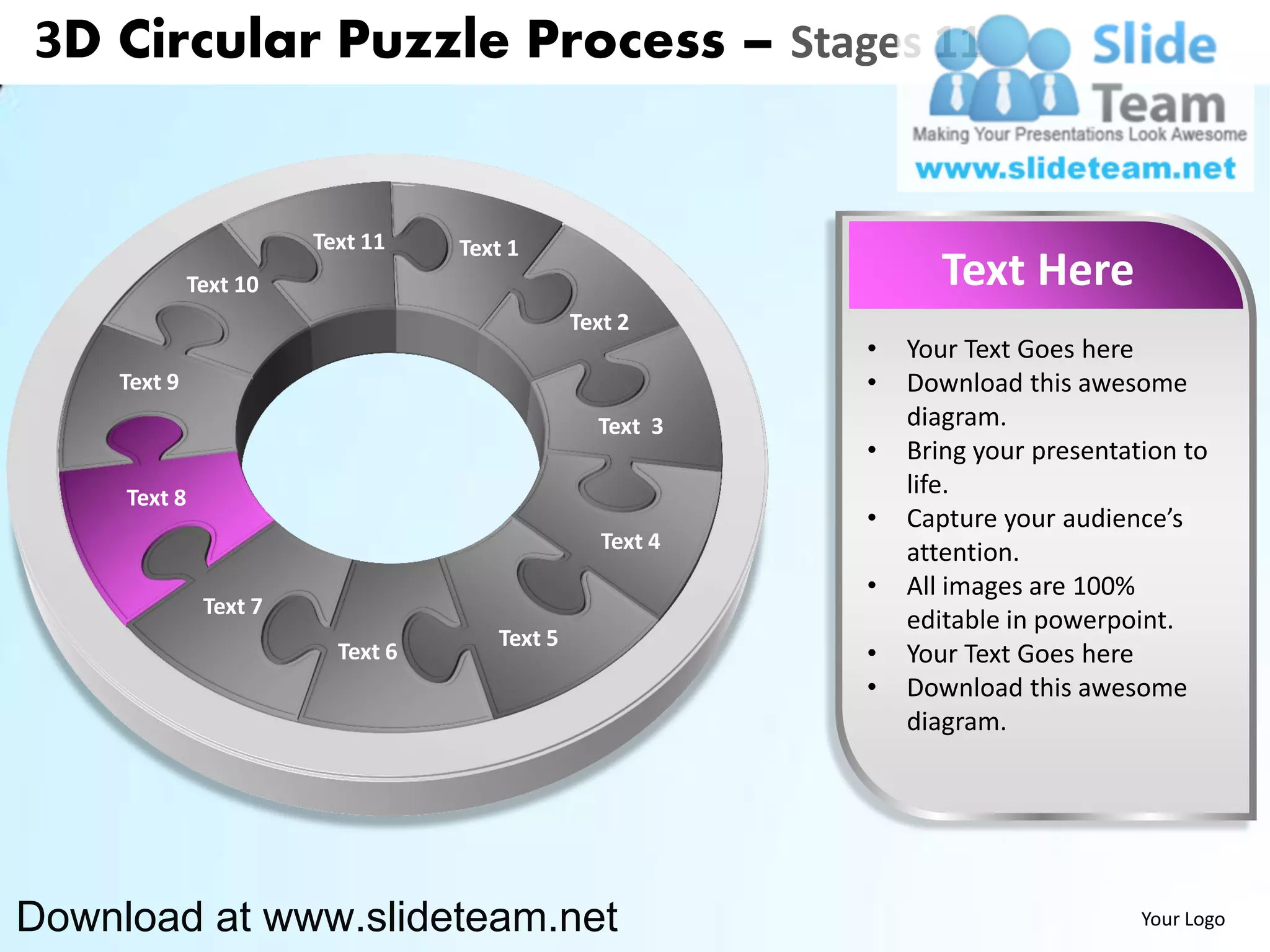 3D Circular Puzzle Process – Stages 11


                        Text 11    Text 1
              Text 10                                             Text Here
                                               Text 2
                                                           •   Your Text Goes here
    Text 9                                                 •   Download this awesome
                                                 Text 3        diagram.
                                                           •   Bring your presentation to
     Text 8                                                    life.
                                                           •   Capture your audience’s
                                                  Text 4       attention.
                                                           •   All images are 100%
               Text 7
                                                               editable in powerpoint.
                                      Text 5
                          Text 6                           •   Your Text Goes here
                                                           •   Download this awesome
                                                               diagram.




Download at www.slideteam.net                                                      Your Logo
 