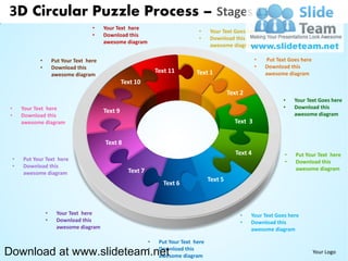 3D Circular Puzzle Process – Stages 11
                                       •    Your Text here
                                                                                    •     Your Text Goes here
                                       •    Download this
                                                                                    •     Download this
                                            awesome diagram
                                                                                          awesome diagram

               •       Put Your Text here                                                                      •   Put Text Goes here
               •       Download this                                                                           •   Download this
                                                                    Text 11        Text 1                          awesome diagram
                       awesome diagram
                                                     Text 10
                                                                                                   Text 2
                                                                                                                          •   Your Text Goes here
 •       Your Text here                                                                                                   •   Download this
                                            Text 9                                                                            awesome diagram
 •       Download this
         awesome diagram                                                                             Text 3


                                            Text 8
                                                                                                      Text 4              •   Put Your Text here
     •   Put Your Text here                                                                                               •   Download this
     •   Download this                                                                                                        awesome diagram
         awesome diagram                               Text 7
                                                                                          Text 5
                                                                      Text 6



                   •     Your Text here                                                                •    Your Text Goes here
                   •     Download this                                                                 •    Download this
                         awesome diagram                                                                    awesome diagram

                                                                •    Put Your Text here
Download at www.slideteam.net                                   •    Download this
                                                                     awesome diagram
                                                                                                                                        Your Logo
 